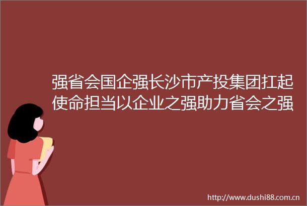 强省会国企强长沙市产投集团扛起使命担当以企业之强助力省会之强