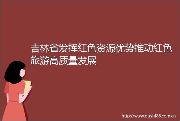 吉林省发挥红色资源优势推动红色旅游高质量发展