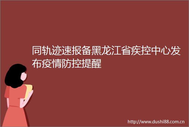 同轨迹速报备黑龙江省疾控中心发布疫情防控提醒