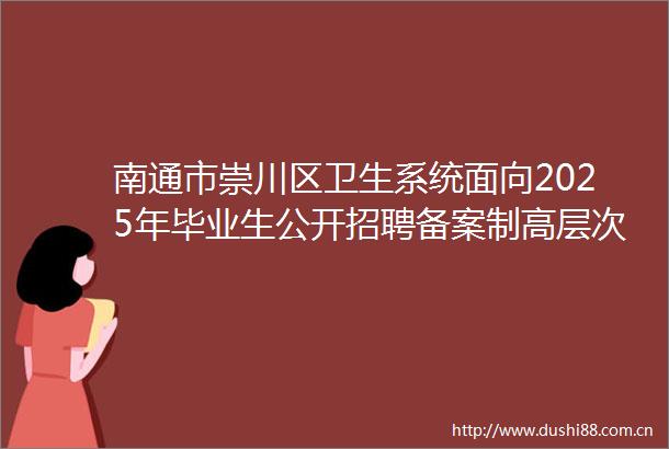 南通市崇川区卫生系统面向2025年毕业生公开招聘备案制高层次卫生人才递补体检公告（二）