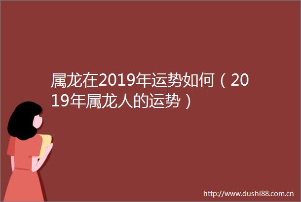 属龙在2019年运势如何（2019年属龙人的运势）