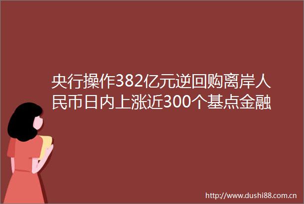 央行操作382亿元逆回购离岸币日内上涨近300个基点金融早参