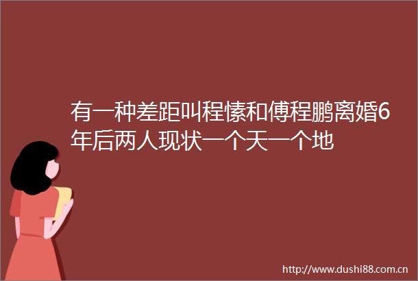 有一种差距叫程愫和傅程鹏离婚6年后两人现状一个天一个地