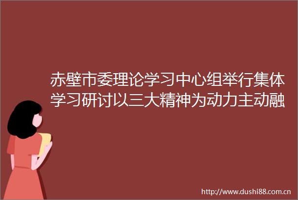 赤壁市委理论学习中心组举行集体学习研讨以三大精神为动力主动融入大局在湖北建成支点的征程中展现赤壁作为