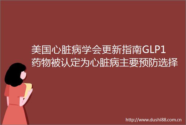 美国心脏病学会更新指南GLP1药物被认定为心脏病主要预防选择