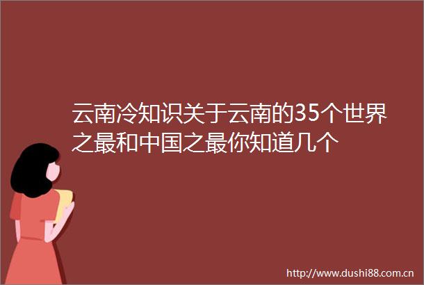 云南冷知识关于云南的35个世界之最和之最你知道几个