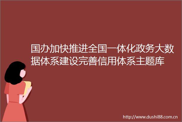 国办加快推进全国一体化政务大数据体系建设完善信用体系主题库