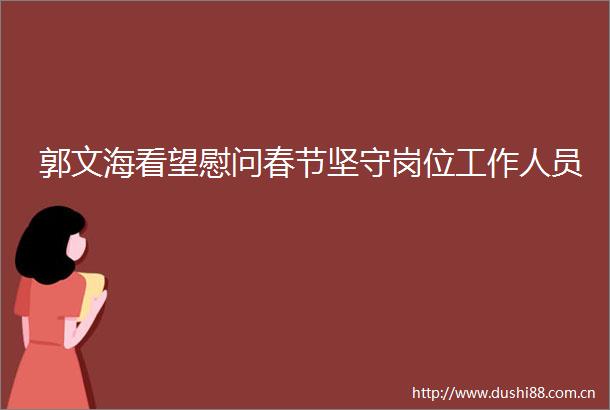 郭文海看望慰问春节坚守岗位工作人员