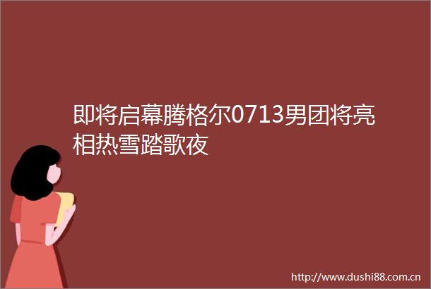 即将启幕腾格尔0713男团将亮相热雪踏歌夜