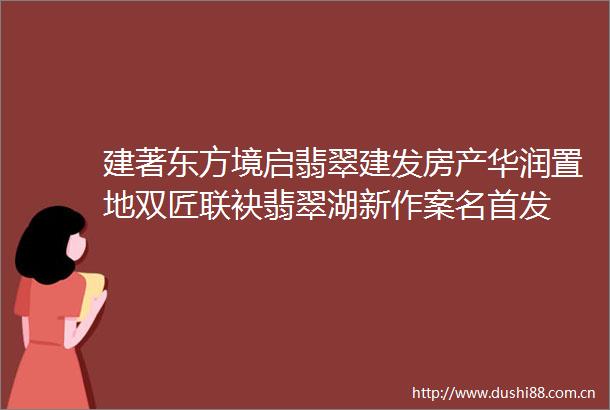 建著东方境启翡翠建发房产华润置地双匠联袂翡翠湖新作案名首发