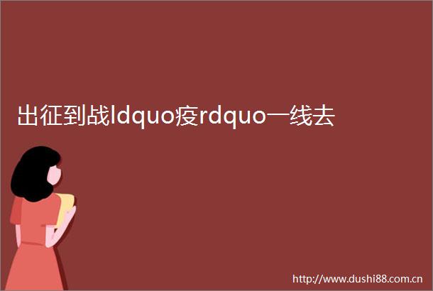 出征到战ldquo疫rdquo一线去