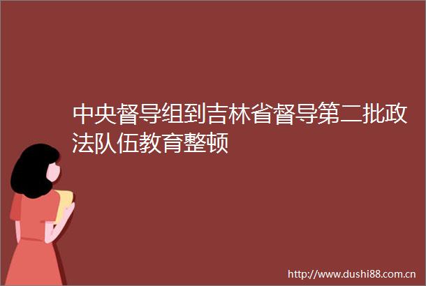 中央督导组到吉林省督导第二批政法队伍教育整顿