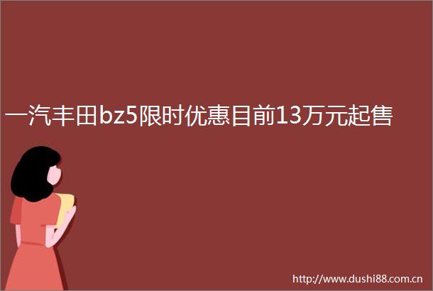 一汽丰田bz5限时优惠目前13万元起售