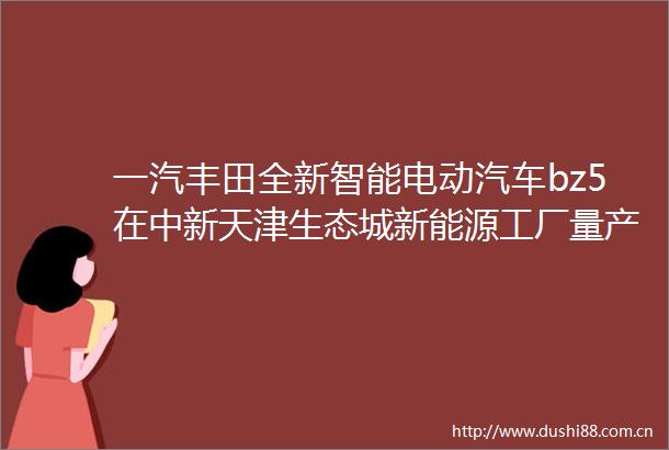 一汽丰田全新智能电动汽车bz5在中新天津生态城新能源工厂量产下线