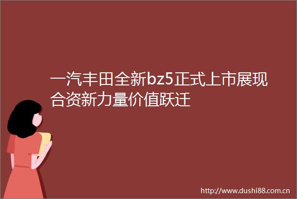 一汽丰田全新bz5正式上市展现合资新力量价值跃迁
