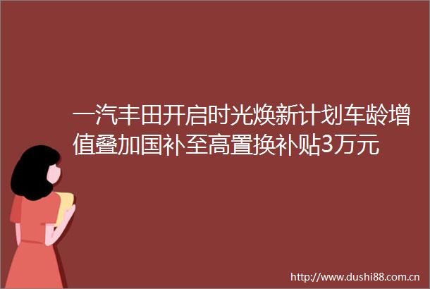 一汽丰田开启时光焕新计划车龄增值叠加国补至高置换补贴3万元