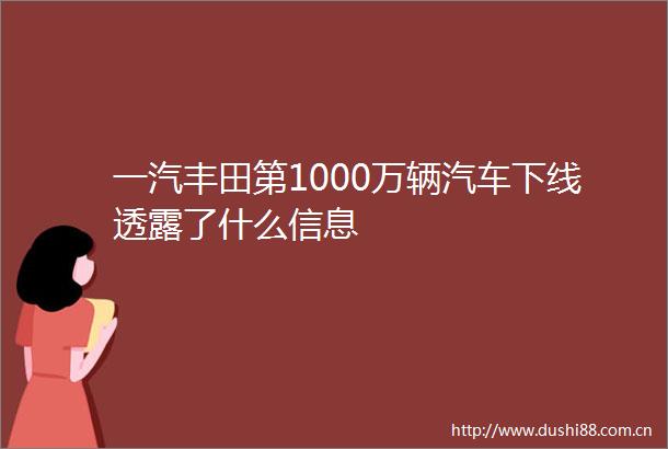 一汽丰田第1000万辆汽车下线透露了什么信息