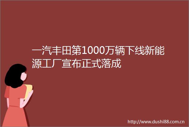 一汽丰田第1000万辆下线新能源工厂宣布正式落成