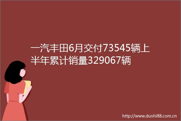 一汽丰田6月交付73545辆上半年累计销量329067辆
