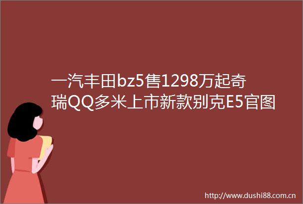 一汽丰田bz5售1298万起奇瑞QQ多米上市新款别克E5官图