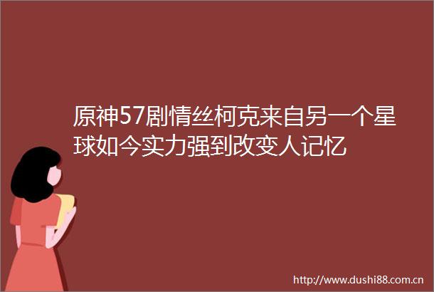 原神57剧情丝柯克来自另一个星球如今实力强到改变人记忆