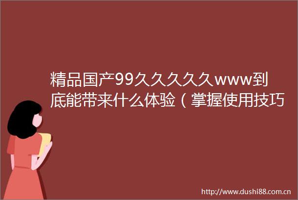 精品国产99久久久久久www到底能带来什么体验（掌握使用技巧提升使用效果）