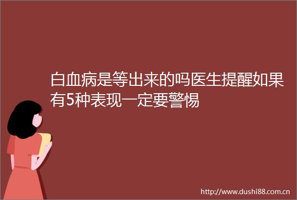 白血病是等出来的吗医生提醒如果有5种表现一定要警惕