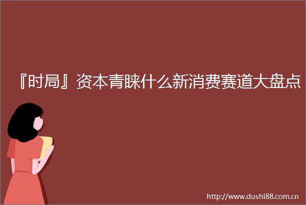 『时局』资本青睐什么新消费赛道大盘点