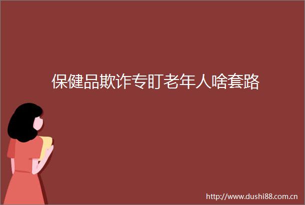 保健品专盯老年人啥套路