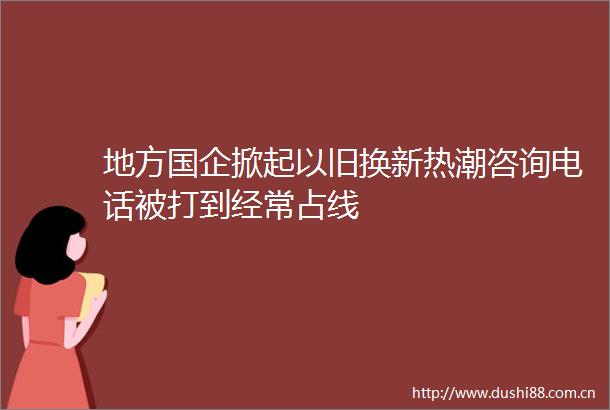 地方国企掀起以旧换新热潮咨询电话被打到经常占线
