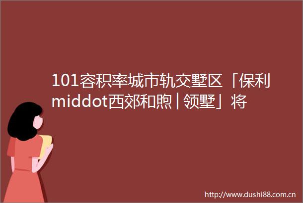 101容积率城市轨交墅区「保利middot西郊和煦│领墅」将推建面约96195㎡洋房amp联排建档中等待入市看房找我有优惠