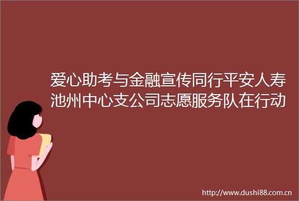 爱心助考与金融宣传同行平安人寿池州中心支公司志愿服务队在行动