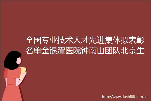 全国专业技术人才先进集体拟表彰名单金银潭医院钟南山团队北京生物新冠疫苗研制团队等入选