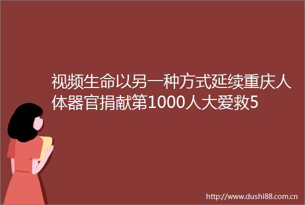 视频生命以另一种方式延续重庆人体器官捐献第1000人大爱救5人