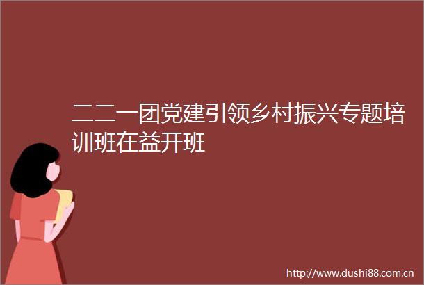 二二一团党建引领乡村振兴专题培训班在益开班