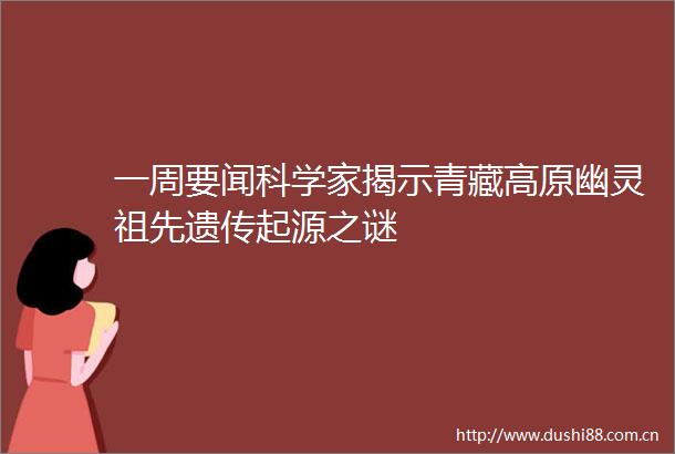 一周要闻科学家揭示青藏高原幽灵祖先遗传起源之谜