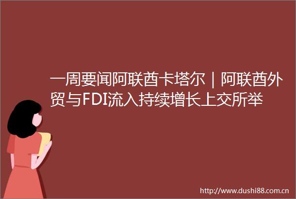 一周要闻阿联酋卡塔尔｜阿联酋外贸与FDI流入持续增长上交所举办卡塔尔金融中心投资合作培训