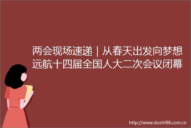 两会现场速递｜从春天出发向梦想远航十四届全国人大二次会议闭幕侧记有事搜一搜没事看一看
