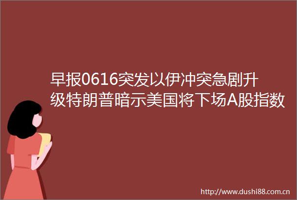 早报0616突发以伊冲突急剧升级特朗普暗示美国将下场A股指数今日迎重大调整深圳有望试点红筹股二次上市