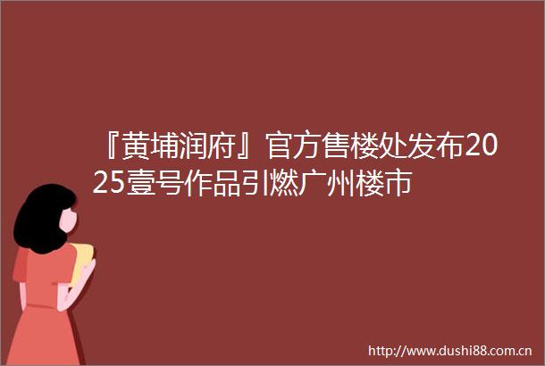 『黄埔润府』官方售楼处发布2025壹号作品引燃广州楼市