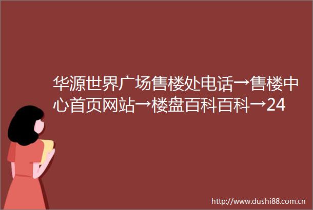 华源世界广场售楼处电话→售楼中心首页网站→楼盘百科百科→24小时热线电话