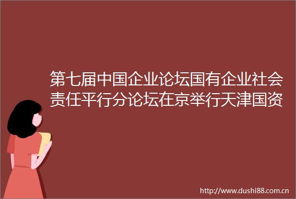第七届企业论坛国有企业社会责任平行分论坛在京举行天津国资国企入选优秀案例和先锋100指数数量再创新高
