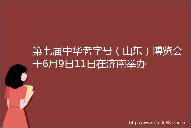 第七届中华老字号（山东）博览会于6月9日11日在济南举办