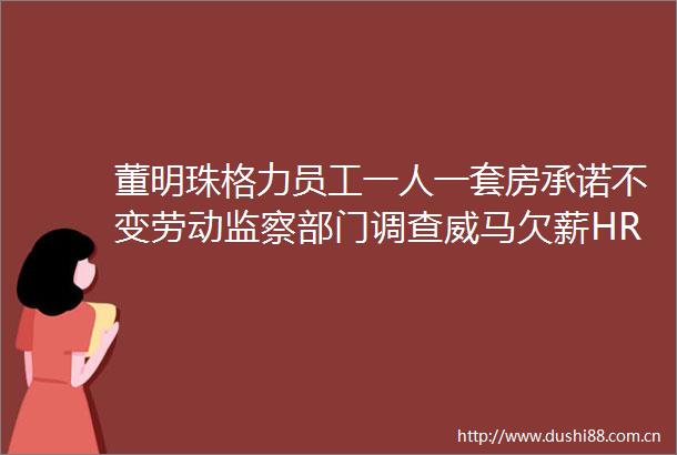 董明珠格力员工一人一套房承诺不变劳动监察部门调查威马欠薪HR新闻集锦