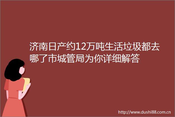济南日产约12万吨生活垃圾都去哪了市局为你详细解答