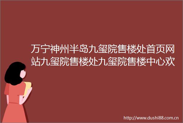 万宁神州半岛九玺院售楼处首页网站九玺院售楼处九玺院售楼中心欢迎您楼盘详情周边配套最新价格户型图