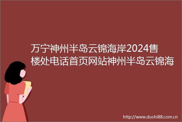 万宁神州半岛云锦海岸2024售楼处电话首页网站神州半岛云锦海岸楼处欢迎您楼盘详情样板间价格户型容积率