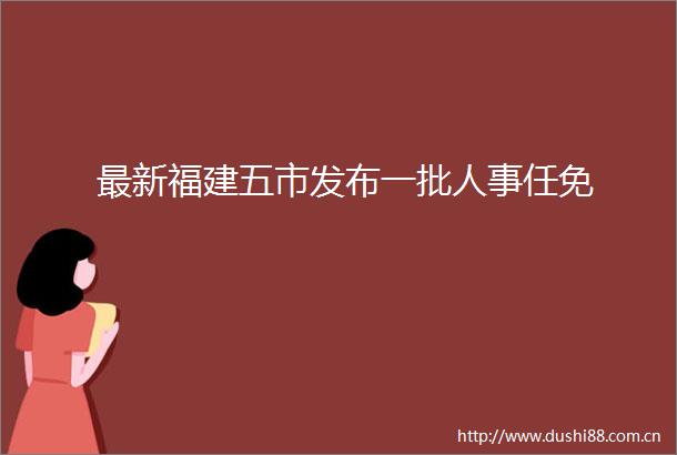 最新福建五市发布一批人事任免