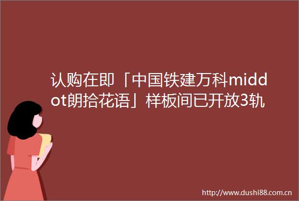 认购在即「铁建万科middot朗拾花语」样板间已开放3轨交5大产业IP均价约745万㎡