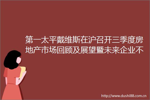 第一太平戴维斯在沪召开三季度房地产市场回顾及展望暨未来企业不动产集中化管理策略媒体会